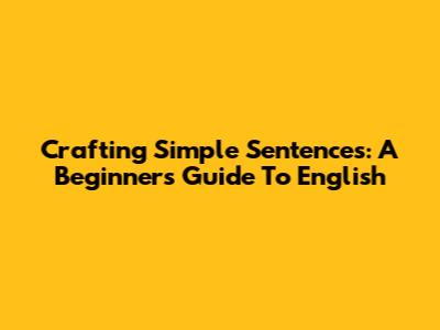 Crafting Simple Sentences: A Beginner's Guide To English