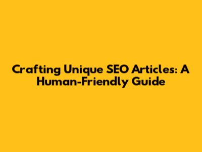 Crafting Unique SEO Articles: A Human-Friendly Guide