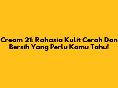Cream 21: Rahasia Kulit Cerah Dan Bersih Yang Perlu Kamu Tahu!