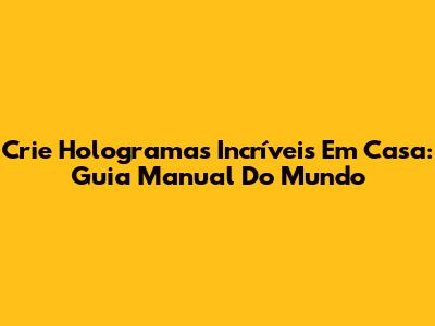 Crie Hologramas Incríveis Em Casa: Guia Manual Do Mundo