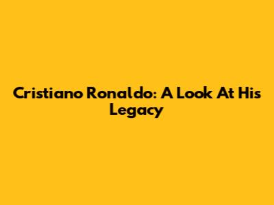 Cristiano Ronaldo: A Look At His Legacy