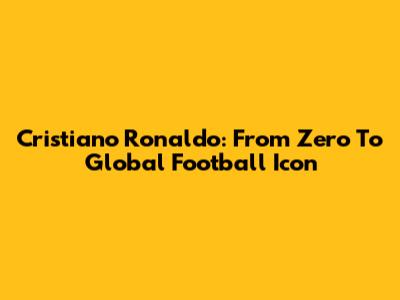 Cristiano Ronaldo: From Zero To Global Football Icon
