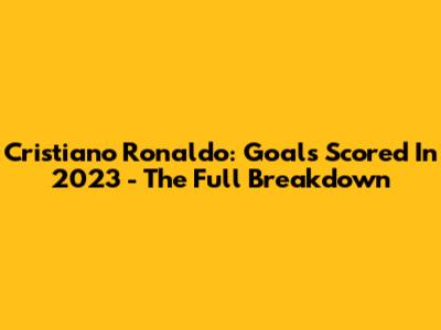 Cristiano Ronaldo: Goals Scored In 2023 - The Full Breakdown