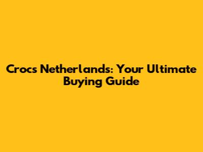 Crocs Netherlands: Your Ultimate Buying Guide