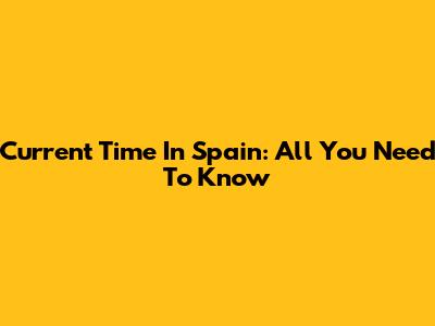 Current Time In Spain: All You Need To Know