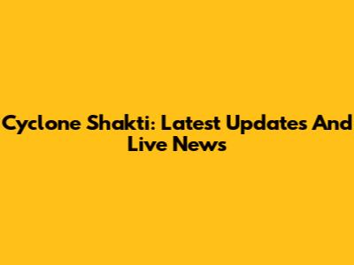 Cyclone Shakti: Latest Updates And Live News