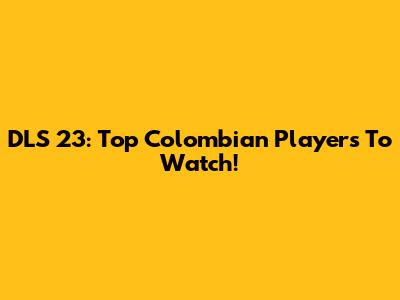 DLS 23: Top Colombian Players To Watch!