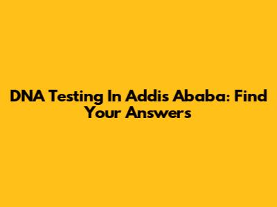 DNA Testing In Addis Ababa: Find Your Answers