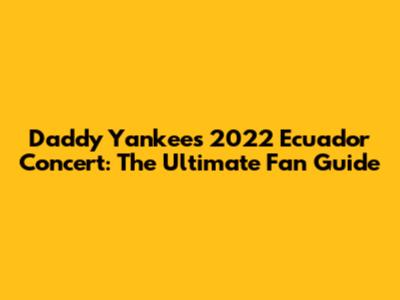 Daddy Yankee's 2022 Ecuador Concert: The Ultimate Fan Guide