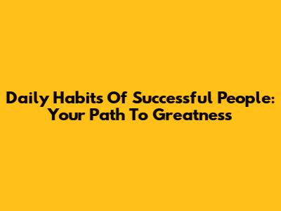 Daily Habits Of Successful People: Your Path To Greatness