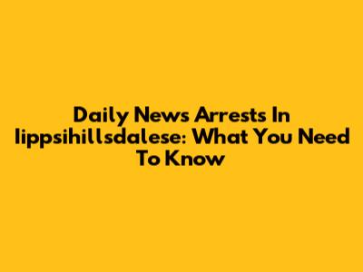 Daily News Arrests In Iippsihillsdalese: What You Need To Know