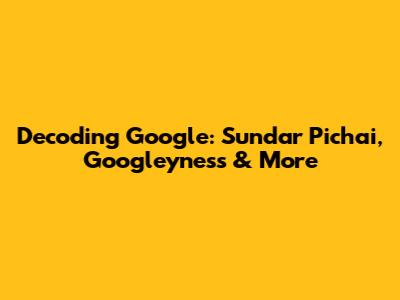 Decoding Google: Sundar Pichai, Googleyness & More