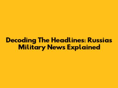 Decoding The Headlines: Russia's Military News Explained