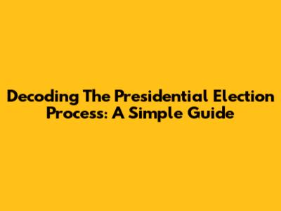 Decoding The Presidential Election Process: A Simple Guide