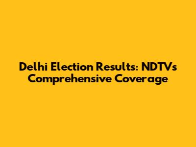 Delhi Election Results: NDTV's Comprehensive Coverage