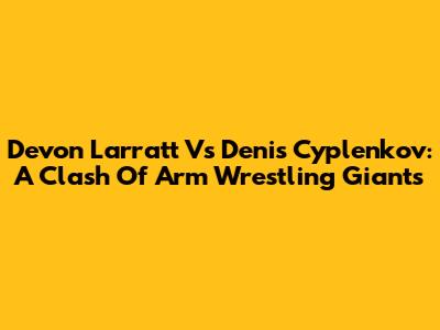 Devon Larratt Vs Denis Cyplenkov: A Clash Of Arm Wrestling Giants