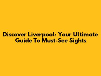 Discover Liverpool: Your Ultimate Guide To Must-See Sights