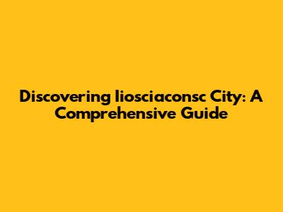Discovering Iiosciaconsc City: A Comprehensive Guide