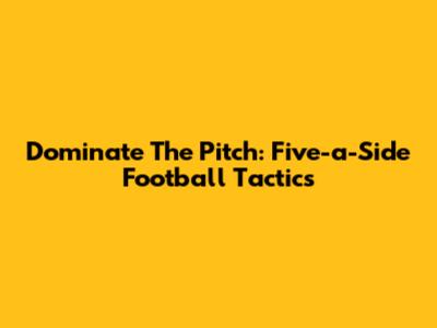 Dominate The Pitch: Five-a-Side Football Tactics