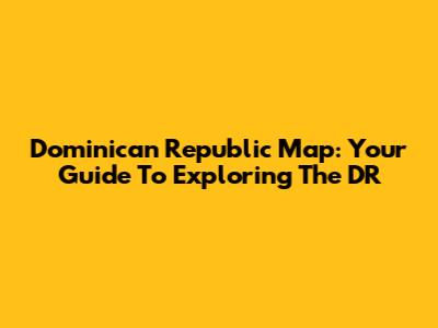 Dominican Republic Map: Your Guide To Exploring The DR