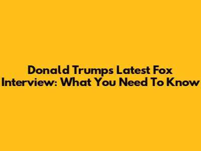 Donald Trump's Latest Fox Interview: What You Need To Know