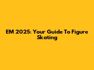 EM 2025: Your Guide To Figure Skating