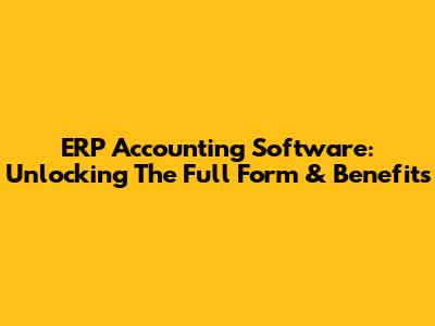 ERP Accounting Software: Unlocking The Full Form & Benefits