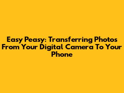 Easy Peasy: Transferring Photos From Your Digital Camera To Your Phone