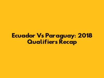 Ecuador Vs Paraguay: 2018 Qualifiers Recap