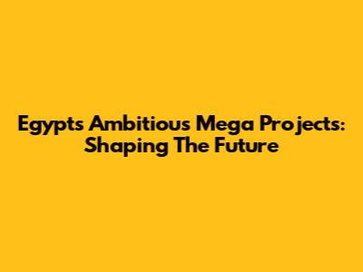 Egypt's Ambitious Mega Projects: Shaping The Future