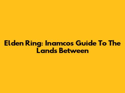 Elden Ring: Inamco's Guide To The Lands Between