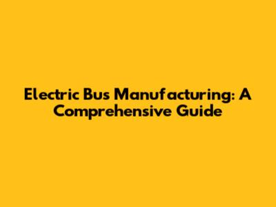 Electric Bus Manufacturing: A Comprehensive Guide