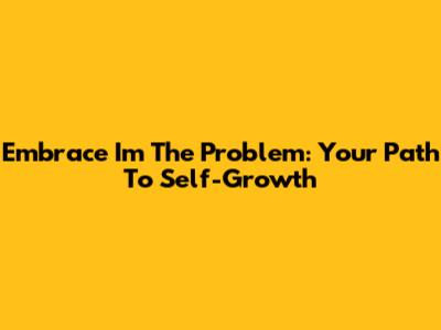 Embrace 'I'm The Problem': Your Path To Self-Growth
