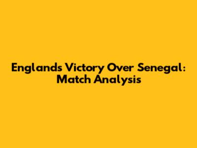 England's Victory Over Senegal: Match Analysis