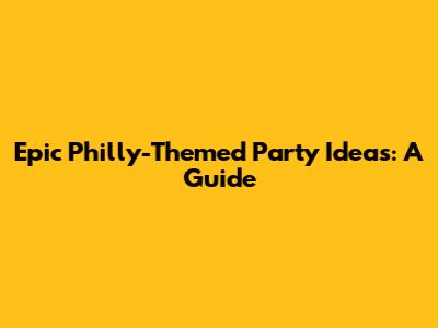 Epic Philly-Themed Party Ideas: A Guide