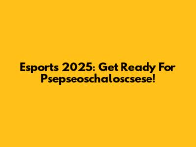Esports 2025: Get Ready For Psepseoschaloscsese!