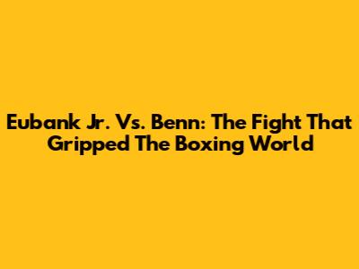 Eubank Jr. Vs. Benn: The Fight That Gripped The Boxing World