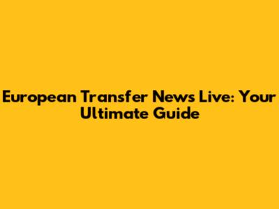 European Transfer News Live: Your Ultimate Guide