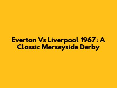 Everton Vs Liverpool 1967: A Classic Merseyside Derby