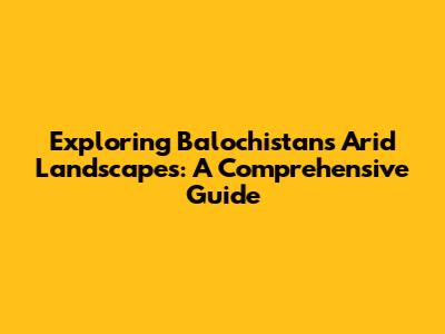 Exploring Balochistan's Arid Landscapes: A Comprehensive Guide