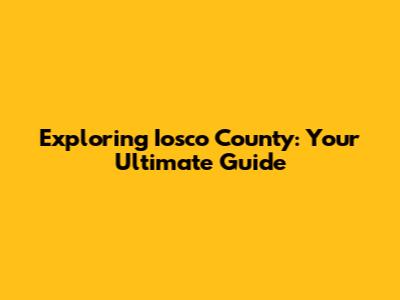 Exploring Iosco County: Your Ultimate Guide