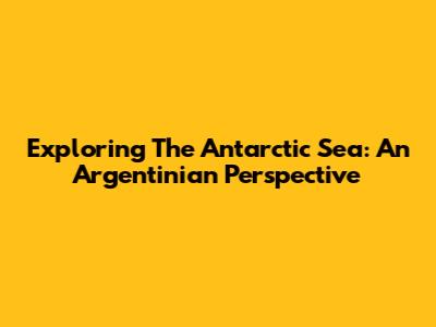 Exploring The Antarctic Sea: An Argentinian Perspective