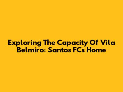 Exploring The Capacity Of Vila Belmiro: Santos FC's Home