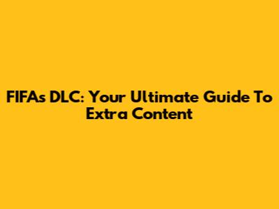 FIFA's DLC: Your Ultimate Guide To Extra Content