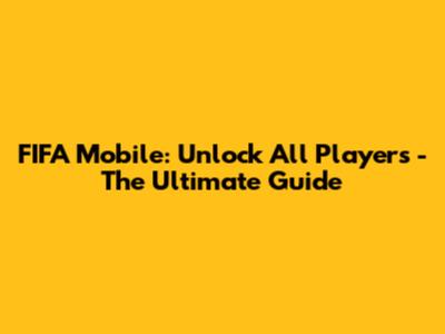 FIFA Mobile: Unlock All Players - The Ultimate Guide