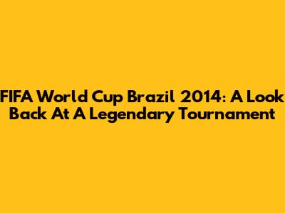 FIFA World Cup Brazil 2014: A Look Back At A Legendary Tournament