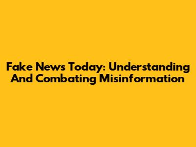 Fake News Today: Understanding And Combating Misinformation