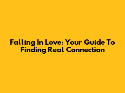 Falling In Love: Your Guide To Finding Real Connection