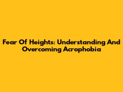 Fear Of Heights: Understanding And Overcoming Acrophobia