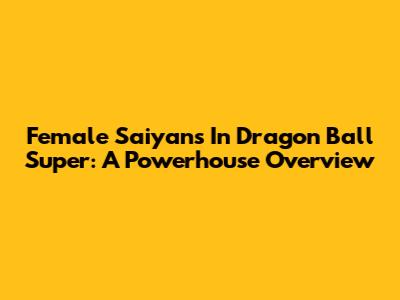 Female Saiyans In Dragon Ball Super: A Powerhouse Overview